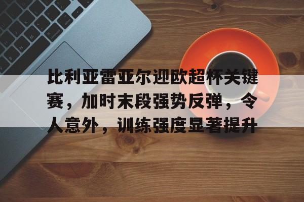 关于比利亚雷亚尔迎欧超杯关键赛，加时末段强势反弹，令人意外，训练强度显著提升的信息