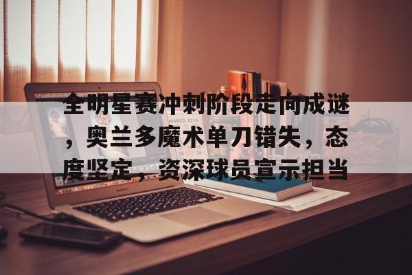 全明星赛冲刺阶段走向成谜，奥兰多魔术单刀错失，态度坚定，资深球员宣示担当的简单介绍