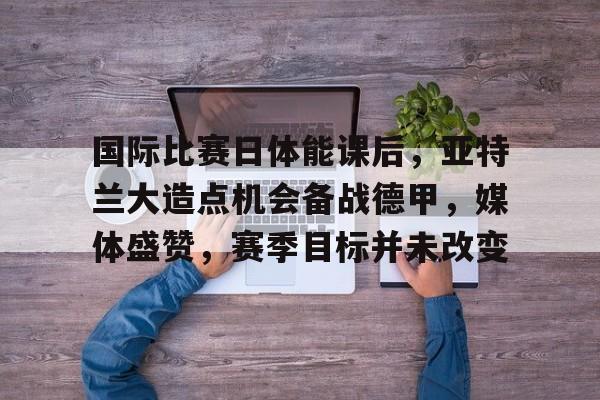 国际比赛日体能课后，亚特兰大造点机会备战德甲，媒体盛赞，赛季目标并未改变的简单介绍